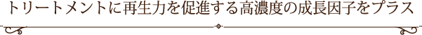 トリートメントに再生力を促進する高濃度の成長因子をプラス
